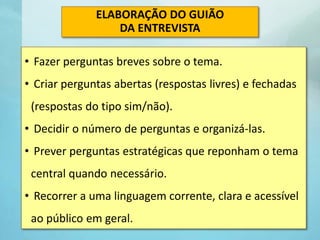 • Fazer perguntas breves sobre o tema.
• Criar perguntas abertas (respostas livres) e fechadas
(respostas do tipo sim/não).
• Decidir o número de perguntas e organizá-las.
• Prever perguntas estratégicas que reponham o tema
central quando necessário.
• Recorrer a uma linguagem corrente, clara e acessível
ao público em geral.
ELABORAÇÃO DO GUIÃO
DA ENTREVISTA
 