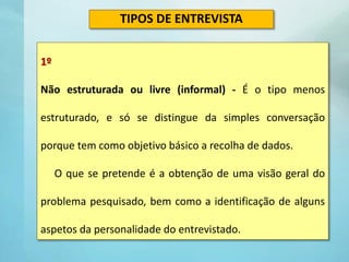 1º
Não estruturada ou livre (informal) - É o tipo menos
estruturado, e só se distingue da simples conversação
porque tem como objetivo básico a recolha de dados.
O que se pretende é a obtenção de uma visão geral do
problema pesquisado, bem como a identificação de alguns
aspetos da personalidade do entrevistado.
TIPOS DE ENTREVISTA
 