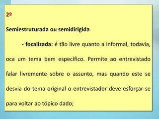 2º
Semiestruturada ou semidirigida
- focalizada: é tão livre quanto a informal, todavia,
oca um tema bem específico. Permite ao entrevistado
falar livremente sobre o assunto, mas quando este se
desvia do tema original o entrevistador deve esforçar-se
para voltar ao tópico dado;
 