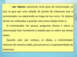 - por tópicos: apresenta certo grau de estruturação, já
que se guia por uma relação de pontos de interesses que o
entrevistador vai explorando ao longo do seu curso. Os tópicos
devem ser ordenados e guardar uma certa relação entre si.
O entrevistador faz poucas perguntas diretas e deixa o
entrevistado falar livremente à medida que se refere aos temas
dados.
Quando este, por ventura, se afasta, o entrevistador
intervém de maneira subtil, para preservar a espontaneidade da
entrevista.
 