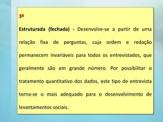 3º
Estruturada (fechada) - Desenvolve-se a partir de uma
relação fixa de perguntas, cuja ordem e redação
permanecem invariáveis para todos os entrevistados, que
geralmente são em grande número. Por possibilitar o
tratamento quantitativo dos dados, este tipo de entrevista
torna-se o mais adequado para o desenvolvimento de
levantamentos sociais.
 