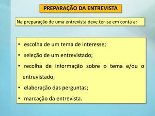 • escolha de um tema de interesse;
• seleção de um entrevistado;
• recolha de informação sobre o tema e/ou o
entrevistado;
• elaboração das perguntas;
• marcação da entrevista.
PREPARAÇÃO DA ENTREVISTA
Na preparação de uma entrevista deve ter-se em conta a:
 