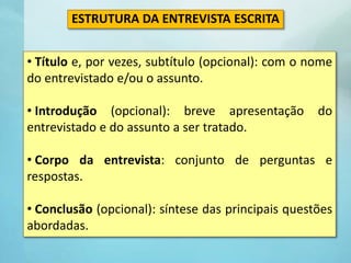 • Título e, por vezes, subtítulo (opcional): com o nome
do entrevistado e/ou o assunto.
• Introdução (opcional): breve apresentação do
entrevistado e do assunto a ser tratado.
• Corpo da entrevista: conjunto de perguntas e
respostas.
• Conclusão (opcional): síntese das principais questões
abordadas.
ESTRUTURA DA ENTREVISTA ESCRITA
 