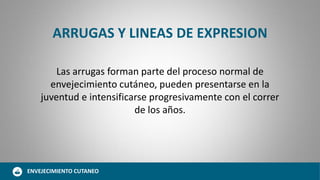 ARRUGAS Y LINEAS DE EXPRESION
Las arrugas forman parte del proceso normal de
envejecimiento cutáneo, pueden presentarse en la
juventud e intensificarse progresivamente con el correr
de los años.
ENVEJECIMIENTO CUTANEO
 