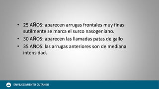 • 25 AÑOS: aparecen arrugas frontales muy finas
sutilmente se marca el surco nasogeniano.
• 30 AÑOS: aparecen las llamadas patas de gallo
• 35 AÑOS: las arrugas anteriores son de mediana
intensidad.
ENVEJECIMIENTO CUTANEO
 