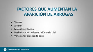 FACTORES QUE AUMENTAN LA
APARICIÓN DE ARRUGAS
• Tabaco
• Alcohol
• Mala alimentación
• Deshidratación y desnutrición de la piel
• Variaciones bruscas de peso
ENVEJECIMIENTO CUTANEO
 