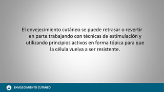 El envejecimiento cutáneo se puede retrasar o revertir
en parte trabajando con técnicas de estimulación y
utilizando principios activos en forma tópica para que
la célula vuelva a ser resistente.
ENVEJECIMIENTO CUTANEO
 