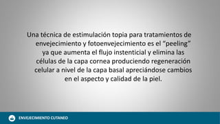 Una técnica de estimulación topia para tratamientos de
envejecimiento y fotoenvejecimiento es el “peeling”
ya que aumenta el flujo instenticial y elimina las
células de la capa cornea produciendo regeneración
celular a nivel de la capa basal apreciándose cambios
en el aspecto y calidad de la piel.
ENVEJECIMIENTO CUTANEO
 