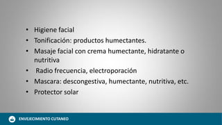 • Higiene facial
• Tonificación: productos humectantes.
• Masaje facial con crema humectante, hidratante o
nutritiva
• Radio frecuencia, electroporación
• Mascara: descongestiva, humectante, nutritiva, etc.
• Protector solar
ENVEJECIMIENTO CUTANEO
 