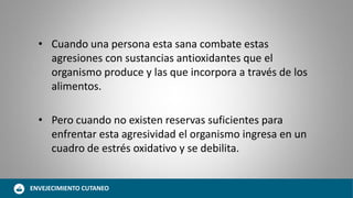• Cuando una persona esta sana combate estas
agresiones con sustancias antioxidantes que el
organismo produce y las que incorpora a través de los
alimentos.
• Pero cuando no existen reservas suficientes para
enfrentar esta agresividad el organismo ingresa en un
cuadro de estrés oxidativo y se debilita.
ENVEJECIMIENTO CUTANEO
 