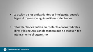 • La acción de los antioxidantes es inteligente, cuando
llegan al torrente sanguineo liberan electrones.
• Estos electrones entran en contacto con los radicales
libres y los neutralizan de manera que no ataquen tan
intensamente el organismo
ENVEJECIMIENTO CUTANEO
 