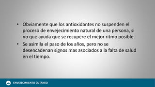 • Obviamente que los antioxidantes no suspenden el
proceso de envejecimiento natural de una persona, si
no que ayuda que se recupere el mejor ritmo posible.
• Se asimila el paso de los años, pero no se
desencadenan signos mas asociados a la falta de salud
en el tiempo.
ENVEJECIMIENTO CUTANEO
 