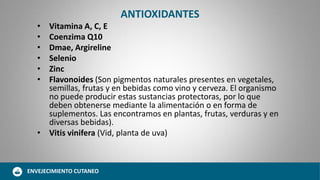 ANTIOXIDANTES
• Vitamina A, C, E
• Coenzima Q10
• Dmae, Argireline
• Selenio
• Zinc
• Flavonoides (Son pigmentos naturales presentes en vegetales,
semillas, frutas y en bebidas como vino y cerveza. El organismo
no puede producir estas sustancias protectoras, por lo que
deben obtenerse mediante la alimentación o en forma de
suplementos. Las encontramos en plantas, frutas, verduras y en
diversas bebidas).
• Vitis vinifera (Vid, planta de uva)
ENVEJECIMIENTO CUTANEO
 