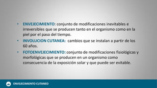 • ENVEJECIMIENTO: conjunto de modificaciones inevitables e
irreversibles que se producen tanto en el organismo como en la
piel por el paso del tiempo.
• INVOLUCION CUTANEA: cambios que se instalan a partir de los
60 años.
• FOTOENVEJECIMIENTO: conjunto de modificaciones fisiológicas y
morfológicas que se producen en un organismo como
consecuencia de la exposición solar y que puede ser evitable.
ENVEJECIMIENTO CUTANEO
 