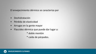 El envejecimiento dérmico se caracteriza por
• Deshidratación
• Pérdida de elasticidad
• Arrugas en la gente mayor
• Flaccidez dérmica que puede dar lugar a:
* doble mentón
* caída de párpados.
ENVEJECIMIENTO CUTANEO
 