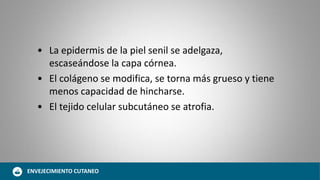 • La epidermis de la piel senil se adelgaza,
escaseándose la capa córnea.
• El colágeno se modifica, se torna más grueso y tiene
menos capacidad de hincharse.
• El tejido celular subcutáneo se atrofia.
ENVEJECIMIENTO CUTANEO
 
