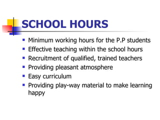 SCHOOL HOURS Minimum working hours for the P.P students Effective teaching within the school hours Recruitment of qualified, trained teachers Providing pleasant atmosphere Easy curriculum Providing play-way material to make learning happy 