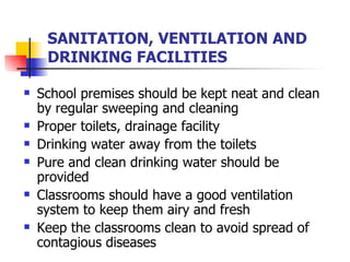 SANITATION, VENTILATION AND DRINKING FACILITIES School premises should be kept neat and clean by regular sweeping and cleaning Proper toilets, drainage facility  Drinking water away from the toilets Pure and clean drinking water should be provided Classrooms should have a good ventilation system to keep them airy and fresh Keep the classrooms clean to avoid spread of contagious diseases 