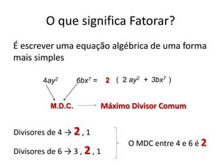 O que significa Fatorar?
É escrever uma equação algébrica de uma forma
mais simples
6bx7 =4ay2
M.D.C.
2 ( 2 ay2 + 3bx7 )
Máximo Divisor Comum
Divisores de 4 → 2 , 1
Divisores de 6 → 3 , 2 , 1
O MDC entre 4 e 6 é 2
 