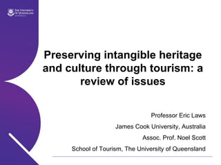 Preserving intangible heritage
and culture through tourism: a
review of issues
Professor Eric Laws
James Cook University, Australia
Assoc. Prof. Noel Scott
School of Tourism, The University of Queensland
 