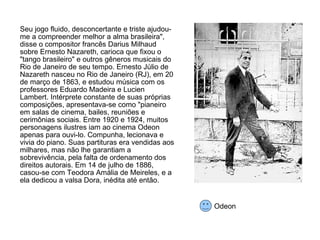 Seu jogo fluido, desconcertante e triste ajudou-me a compreender melhor a alma brasileira", disse o compositor francês Darius Milhaud sobre Ernesto Nazareth, carioca que fixou o "tango brasileiro" e outros gêneros musicais do Rio de Janeiro de seu tempo. Ernesto Júlio de Nazareth nasceu no Rio de Janeiro (RJ), em 20 de março de 1863, e estudou música com os professores Eduardo Madeira e Lucien Lambert. Intérprete constante de suas próprias composições, apresentava-se como "pianeiro em salas de cinema, bailes, reuniões e cerimônias sociais. Entre 1920 e 1924, muitos personagens ilustres iam ao cinema Odeon apenas para ouvi-lo. Compunha, lecionava e vivia do piano. Suas partituras era vendidas aos milhares, mas não lhe garantiam a sobrevivência, pela falta de ordenamento dos direitos autorais. Em 14 de julho de 1886, casou-se com Teodora Amália de Meireles, e a ela dedicou a valsa Dora, inédita até então.  Odeon 