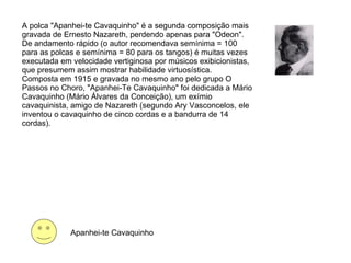A polca "Apanhei-te Cavaquinho" é a segunda composição mais gravada de Ernesto Nazareth, perdendo apenas para "Odeon". De andamento rápido (o autor recomendava semínima = 100 para as polcas e semínima = 80 para os tangos) é muitas vezes executada em velocidade vertiginosa por músicos exibicionistas, que presumem assim mostrar habilidade virtuosística. Composta em 1915 e gravada no mesmo ano pelo grupo O Passos no Choro, "Apanhei-Te Cavaquinho" foi dedicada a Mário Cavaquinho (Mário Álvares da Conceição), um exímio cavaquinista, amigo de Nazareth (segundo Ary Vasconcelos, ele inventou o cavaquinho de cinco cordas e a bandurra de 14 cordas).  Apanhei-te Cavaquinho 