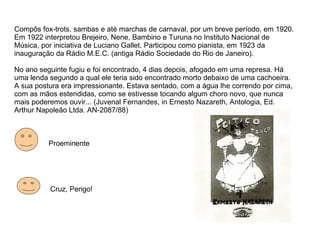 Compôs fox-trots, sambas e até marchas de carnaval, por um breve período, em 1920. Em 1922 interpretou Brejeiro, Nene, Bambino e Turuna no Instituto Nacional de Música, por iniciativa de Luciano Gallet. Participou como pianista, em 1923 da inauguração da Rádio M.E.C. (antiga Rádio Sociedade do Rio de Janeiro). No ano seguinte fugiu e foi encontrado, 4 dias depois, afogado em uma represa. Há uma lenda segundo a qual ele teria sido encontrado morto debaixo de uma cachoeira. A sua postura era impressionante. Estava sentado, com a água lhe correndo por cima, com as mãos estendidas, como se estivesse tocando algum choro novo, que nunca mais poderemos ouvir... (Juvenal Fernandes, in Ernesto Nazareth, Antologia, Ed. Arthur Napoleão Ltda. AN-2087/88) Proeminente Cruz, Perigo! 