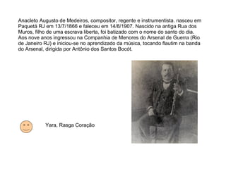 Anacleto Augusto de Medeiros, compositor, regente e instrumentista. nasceu em Paquetá RJ em 13/7/1866 e faleceu em 14/8/1907. Nascido na antiga Rua dos Muros, filho de uma escrava liberta, foi batizado com o nome do santo do dia. Aos nove anos ingressou na Companhia de Menores do Arsenal de Guerra (Rio de Janeiro RJ) e iniciou-se no aprendizado da música, tocando flautim na banda do Arsenal, dirigida por Antônio dos Santos Bocót. Yara, Rasga Coração 
