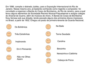 Em 1896, compôs o dobrado Jubileu, para a Exposição Internacional do Rio de Janeiro. Nesse mesmo ano, já bastante conhecido como regente e compositor, foi convidado a organizar a Banda do Corpo de Bombeiros, do Rio de Janeiro, para a qual levou alguns elementos da Sociedade Recreio Musical Paquetaense e antigos colegas do Arsenal de Guerra, além de músicos de choro. A Banda do Corpo de Bombeiros ficou famosa sob sua direção, tendo gravado alguns dos primeiros discos impressos no Brasil, a partir de 1902. Chegou ao posto de primeiro-tenente da Guarda Nacional. Os Bohêmios Três Estrelinhas Implorando Em ti Pensando Não me Olhes Assim No Baile Terna Saudade Carolina Benzinho Nenezinha e Catitinha Cabeça de Porco 