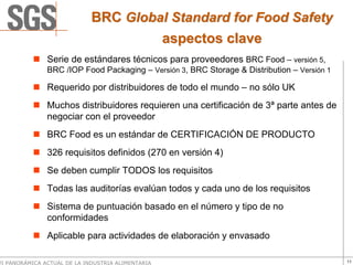 BRC Global Standard for Food Safety
                                      aspectos clave
               Serie de estándares técnicos para proveedores BRC Food – versión 5,
               BRC /IOP Food Packaging – Versión 3, BRC Storage & Distribution – Versión 1

               Requerido por distribuidores de todo el mundo – no sólo UK
               Muchos distribuidores requieren una certificación de 3ª parte antes de
               negociar con el proveedor
               BRC Food es un estándar de CERTIFICACIÓN DE PRODUCTO
               326 requisitos definidos (270 en versión 4)
               Se deben cumplir TODOS los requisitos
               Todas las auditorías evalúan todos y cada uno de los requisitos
               Sistema de puntuación basado en el número y tipo de no
               conformidades
               Aplicable para actividades de elaboración y envasado

VI PANORÁMICA ACTUAL DE LA INDUSTRIA ALIMENTARIA                                             11
 