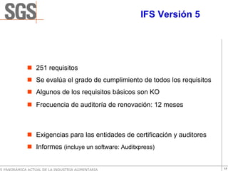 IFS Versión 5




                  251 requisitos
                  Se evalúa el grado de cumplimiento de todos los requisitos
                  Algunos de los requisitos básicos son KO
                  Frecuencia de auditoría de renovación: 12 meses



                  Exigencias para las entidades de certificación y auditores
                  Informes (incluye un software: Auditxpress)


VI PANORÁMICA ACTUAL DE LA INDUSTRIA ALIMENTARIA                               17
 