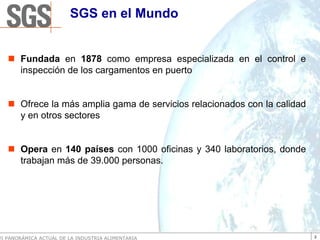 SGS en el Mundo


       Fundada en 1878 como empresa especializada en el control e
       inspección de los cargamentos en puerto


       Ofrece la más amplia gama de servicios relacionados con la calidad
       y en otros sectores


       Opera en 140 países con 1000 oficinas y 340 laboratorios, donde
       trabajan más de 39.000 personas.




VI PANORÁMICA ACTUAL DE LA INDUSTRIA ALIMENTARIA                            2
 