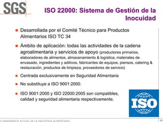 ISO 22000: Sistema de Gestión de la
                                                      Inocuidad
              Desarrollada por el Comité Técnico para Productos
              Alimentarios ISO TC 34
              Ámbito de aplicación: todas las actividades de la cadena
              agroalimentaria y servicios de apoyo (productores primarios,
              elaboradores de alimentos, almacenamiento & logística, materiales de
              envasado, ingredientes y aditivos, fabricantes de equipos, piensos, catering &
              restauración, productos de limpieza, proveedores de servicio)

              Centrada exclusivamente en Seguridad Alimentaria
              No substituye a ISO 9001:2000.

              ISO 9001:2000 y ISO 22000:2005 son compatibles,
              calidad y seguridad alimentaria respectivamente.



VI PANORÁMICA ACTUAL DE LA INDUSTRIA ALIMENTARIA                                               23
 