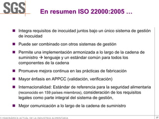 En resumen ISO 22000:2005 …

             Integra requisitos de inocuidad juntos bajo un único sistema de gestión
             de inocuidad
             Puede ser combinado con otros sistemas de gestión
             Permite una implementación armonizada a lo largo de la cadena de
             suministro   lenguaje y un estándar común para todos los
             componentes de la cadena
             Promueve mejora continua en las prácticas de fabricación
             Mayor énfasis en APPCC (validación, verificación)
             Internacionalidad: Estándar de referencia para la seguridad alimentaria
             (reconocido en 159 países miembros), consideración de los requisitos
             legales como parte integral del sistema de gestión,
             Mejor comunicación a lo largo de la cadena de suministro

VI PANORÁMICA ACTUAL DE LA INDUSTRIA ALIMENTARIA                                       27
 