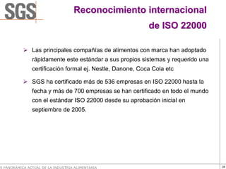 Reconocimiento internacional
                                                            de ISO 22000

                Las principales compañías de alimentos con marca han adoptado
                rápidamente este estándar a sus propios sistemas y requerido una
                certificación formal ej. Nestle, Danone, Coca Cola etc

                SGS ha certificado más de 536 empresas en ISO 22000 hasta la
                fecha y más de 700 empresas se han certificado en todo el mundo
                con el estándar ISO 22000 desde su aprobación inicial en
                septiembre de 2005.




VI PANORÁMICA ACTUAL DE LA INDUSTRIA ALIMENTARIA                                   28
 
