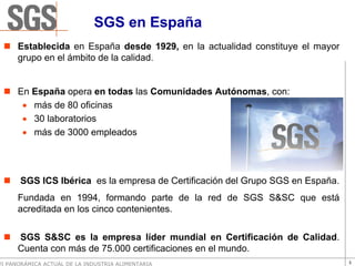 SGS en España
      Establecida en España desde 1929, en la actualidad constituye el mayor
      grupo en el ámbito de la calidad.


      En España opera en todas las Comunidades Autónomas, con:
       • más de 80 oficinas
       • 30 laboratorios
       • más de 3000 empleados




       SGS ICS Ibérica es la empresa de Certificación del Grupo SGS en España.
      Fundada en 1994, formando parte de la red de SGS S&SC que está
      acreditada en los cinco contenientes.


      SGS S&SC es la empresa líder mundial en Certificación de Calidad.
      Cuenta con más de 75.000 certificaciones en el mundo.
VI PANORÁMICA ACTUAL DE LA INDUSTRIA ALIMENTARIA                                 3
 