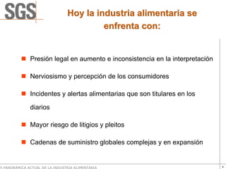 Hoy la industria alimentaria se
                                          enfrenta con:


               Presión legal en aumento e inconsistencia en la interpretación

               Nerviosismo y percepción de los consumidores

               Incidentes y alertas alimentarias que son titulares en los

               diarios

               Mayor riesgo de litigios y pleitos

               Cadenas de suministro globales complejas y en expansión


VI PANORÁMICA ACTUAL DE LA INDUSTRIA ALIMENTARIA                                4
 