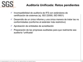 Auditoría Unificada: Retos pendientes

                   Incompatibilidad de auditoría de IFS con estándares de
                   certificación de sistemas (ej. ISO 22000, ISO 9001)
                   Desarrollo de un único informe y una única manera de tratar las no
                   conformidades (conforme al estándar más restrictivo)
                   Aprobación de entidades de acreditación
                   Preparación de las empresas auditadas para que realmente sea
                   auditoría “unificada”




VI PANORÁMICA ACTUAL DE LA INDUSTRIA ALIMENTARIA                                        43
 