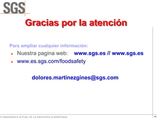 Gracias por la atención

       Para ampliar cualquier información:
            Nuestra pagina web: www.sgs.es // www.sgs.es
            www.es.sgs.com/foodsafety

                       dolores.martinezgines@sgs.com




VI PANORÁMICA ACTUAL DE LA INDUSTRIA ALIMENTARIA           44
 