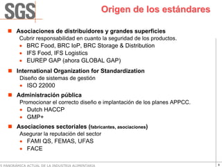 Origen de los estándares

        Asociaciones de distribuidores y grandes superficies
          Cubrir responsabilidad en cuanto la seguridad de los productos.
          • BRC Food, BRC IoP, BRC Storage & Distribution
          • IFS Food, IFS Logistics
          • EUREP GAP (ahora GLOBAL GAP)
        International Organization for Standardization
          Diseño de sistemas de gestión
          • ISO 22000
        Administración pública
          Promocionar el correcto diseño e implantación de los planes APPCC.
          • Dutch HACCP
          • GMP+
        Asociaciones sectoriales (fabricantes, asociaciones)
          Asegurar la reputación del sector
          • FAMI QS, FEMAS, UFAS
          • FACE

VI PANORÁMICA ACTUAL DE LA INDUSTRIA ALIMENTARIA                               8
 