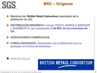 BRC – Orígenes


            Miembros del British Retail Consortium (asociación de la
            distribución en UK)

            DISTRIBUCIÓN MINORISTA: Incluido TESCO, MARKS & SPENCER
            y SAINSBURY’S, que representan el 80-90% de los minoristas de
            UK.

            ASOCIACIONES COMERCIALES

            OTROS ASOCIADOS: relacionados con la distribución que no
            participan en la toma de decisiones



            www.brc.org.uk



VI PANORÁMICA ACTUAL DE LA INDUSTRIA ALIMENTARIA                            9
 