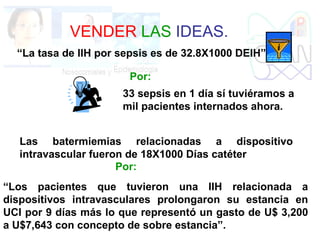 VENDER LAS IDEAS.
“La tasa de IIH por sepsis es de 32.8X1000 DEIH”
33 sepsis en 1 día sí tuviéramos a
mil pacientes internados ahora.
Por:
Las batermiemias relacionadas a dispositivo
intravascular fueron de 18X1000 Días catéter
Por:
“Los pacientes que tuvieron una IIH relacionada a
dispositivos intravasculares prolongaron su estancia en
UCI por 9 días más lo que representó un gasto de U$ 3,200
a U$7,643 con concepto de sobre estancia”.
 