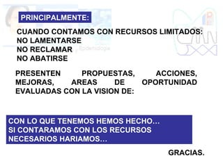 PRINCIPALMENTE:
CUANDO CONTAMOS CON RECURSOS LIMITADOS:
NO LAMENTARSE
NO RECLAMAR
NO ABATIRSE
PRESENTEN PROPUESTAS, ACCIONES,
MEJORAS, AREAS DE OPORTUNIDAD
EVALUADAS CON LA VISION DE:
CON LO QUE TENEMOS HEMOS HECHO…
SI CONTARAMOS CON LOS RECURSOS
NECESARIOS HARIAMOS…
GRACIAS.
 
