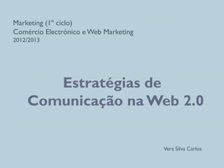 Marketing (1º ciclo)
Comércio Electrónico e Web Marketing
2012/2013
Estratégias de
Comunicação na Web 2.0
Vera Silva Carlos
 