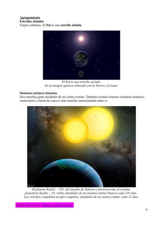 Agrupamiento
  Estrellas aisladas
  Viajan solitarias. El Sol es una estrella aislada.




                                  El Sol es una estrella aislada.
                      En la imagen aparece alineado con la Tierra y la Luna.

  Sistemas estelares binarios
  Dos estrellas giran alrededor de un centro común. También existen sistemas estelares ternarios,
  cuaternarios y hasta de cinco o más estrellas interactuando entre sí.




           El planeta Kepler – 35b, del tamaño de Saturno y perteneciente al sistema
     planetario Kepler – 35, orbita alrededor de un sistema estelar binario cada 131 días.
     Las estrellas completan un giro completo, alrededor de un centro común, cada 21 días.

Enlace interactivo: Sistema estelar binario
                                                                                                    6
 