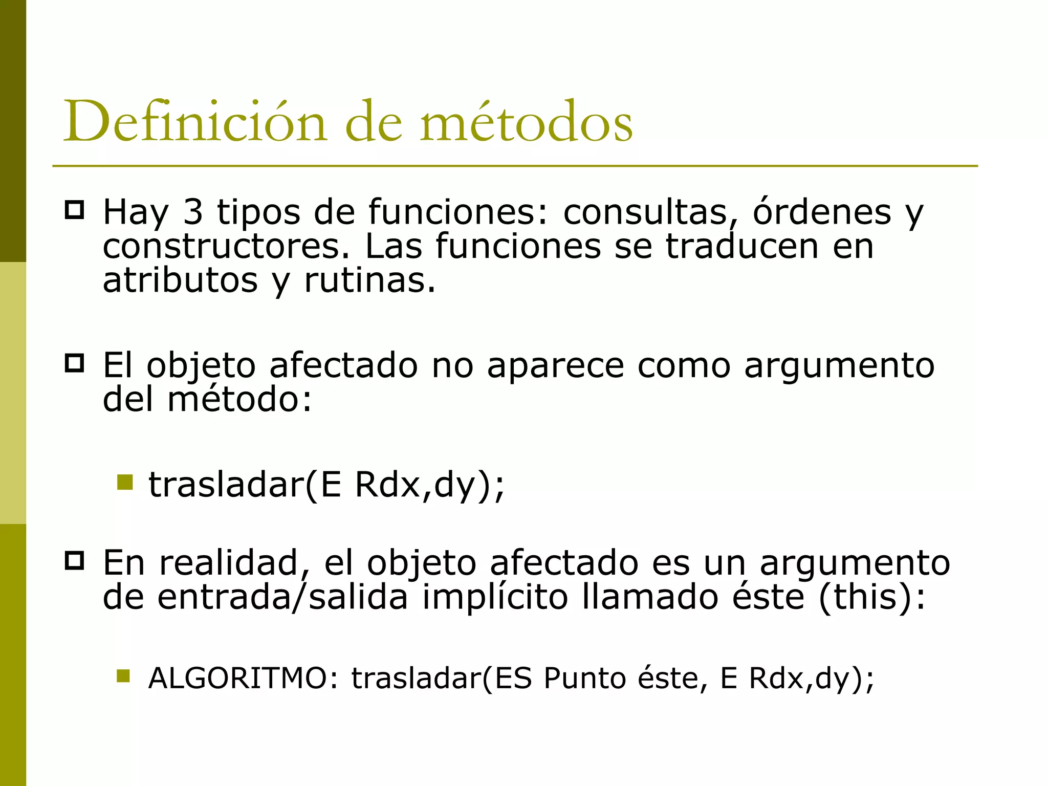 Definición de métodos Hay 3 tipos de funciones: consultas, órdenes y constructores. Las funciones se traducen en atributos y rutinas.  El objeto afectado no aparece como argumento del método: trasladar(E Rdx,dy); En realidad, el objeto afectado es un argumento de entrada/salida implícito llamado éste (this): ALGORITMO: trasladar(ES Punto éste, E Rdx,dy); 
