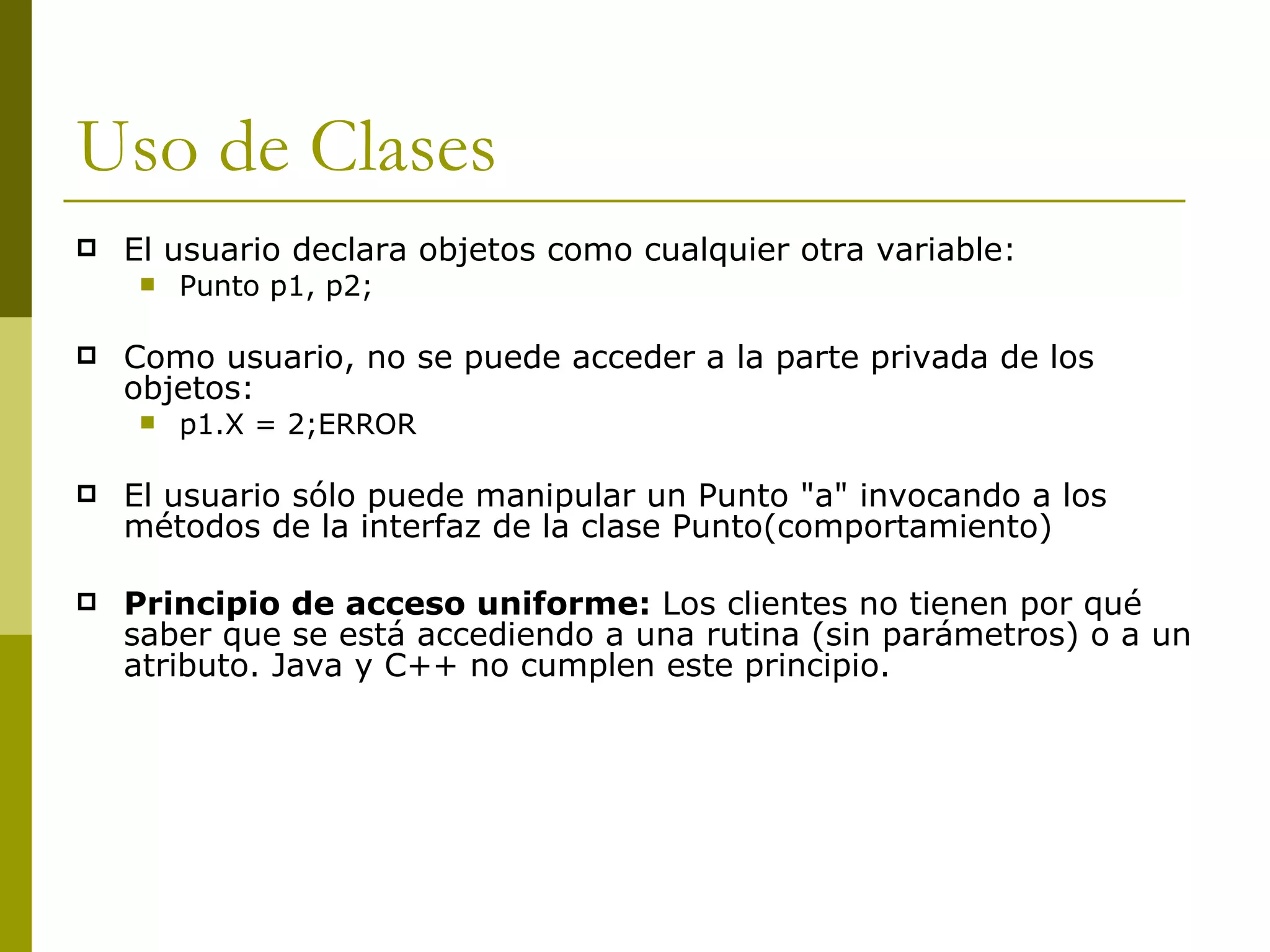 Uso de Clases El usuario declara objetos como cualquier otra variable: Punto p1, p2; Como usuario, no se puede acceder a la parte privada de los objetos: p1.X = 2;ERROR El usuario sólo puede manipular un Punto "a" invocando a los métodos de la interfaz de la clase Punto(comportamiento) Principio de acceso uniforme:  Los clientes no tienen por qué saber que se está accediendo a una rutina (sin parámetros) o a un atributo. Java y C++ no cumplen este principio. 