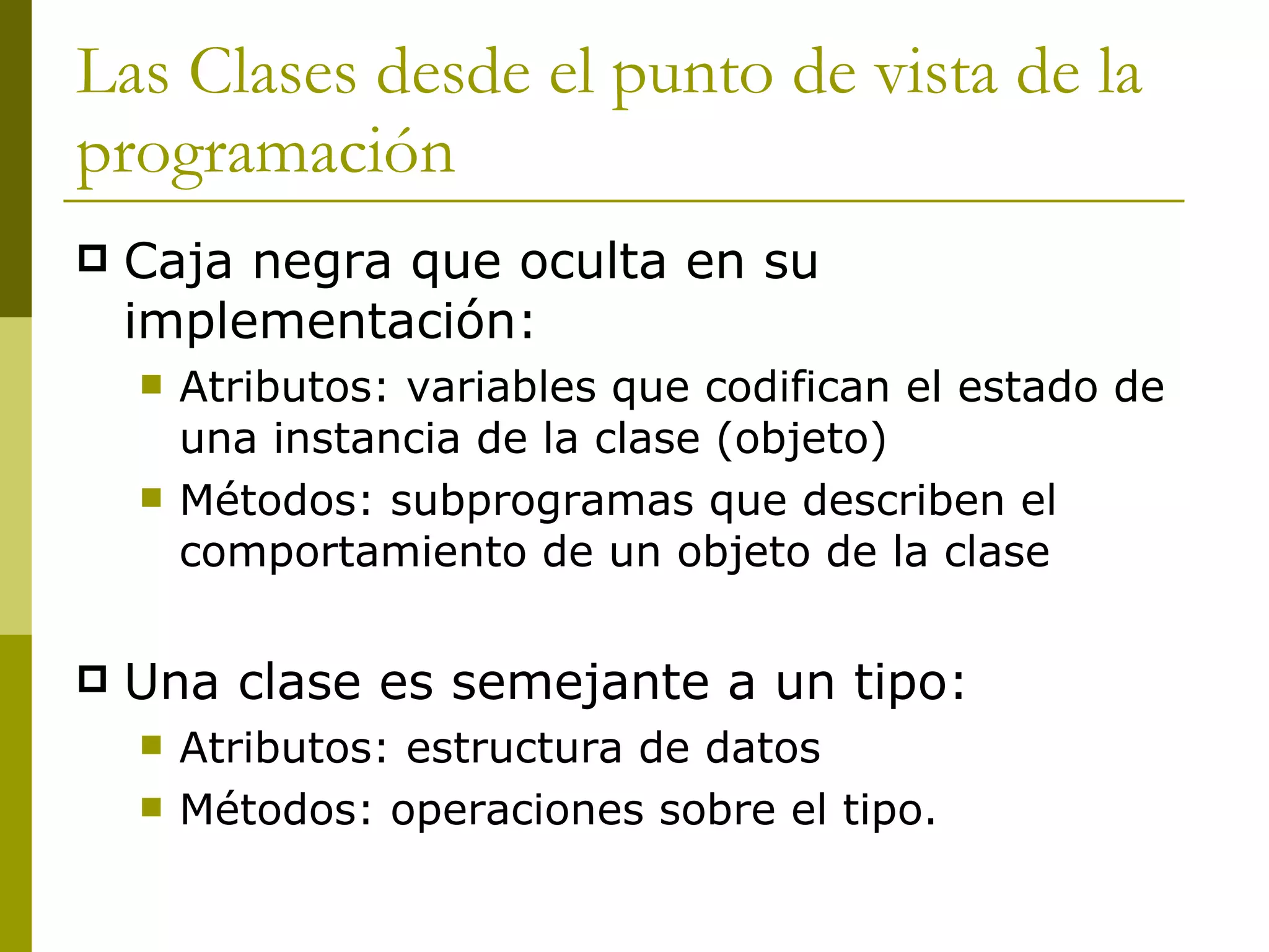 Las Clases desde el punto de vista de la programación Caja negra que oculta en su implementación: Atributos: variables que codifican el estado de una instancia de la clase (objeto) Métodos: subprogramas que describen el comportamiento de un objeto de la clase Una clase es semejante a un tipo: Atributos: estructura de datos Métodos: operaciones sobre el tipo. 