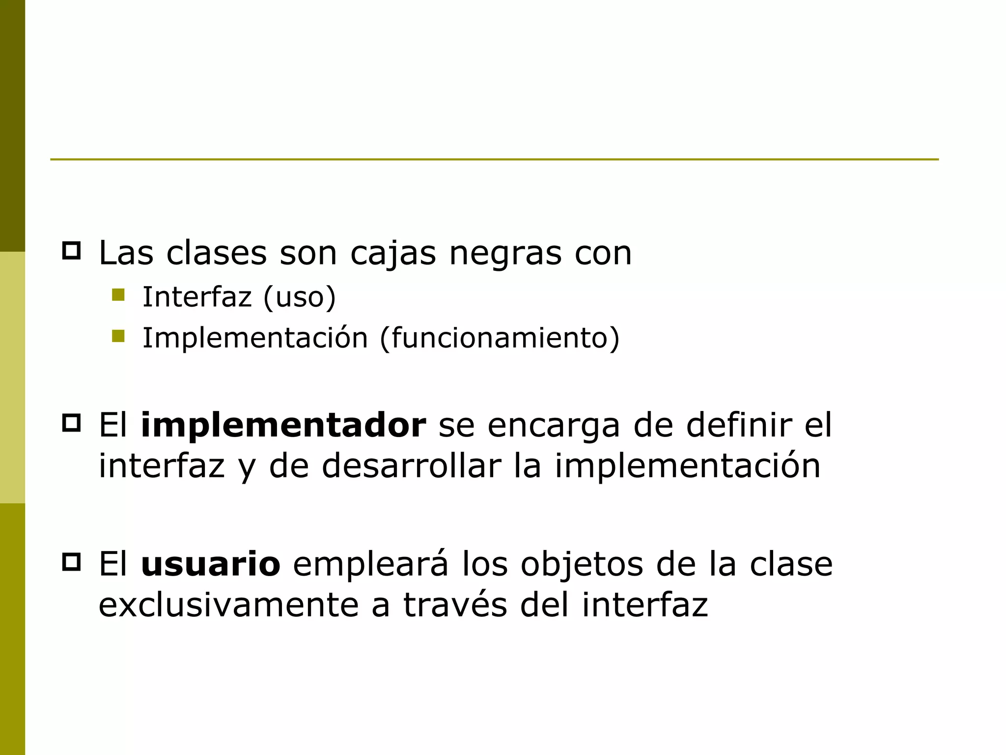 Las clases son cajas negras con Interfaz (uso) Implementación (funcionamiento) El  implementador  se encarga de definir el interfaz y de desarrollar la implementación El  usuario  empleará los objetos de la clase exclusivamente a través del interfaz 