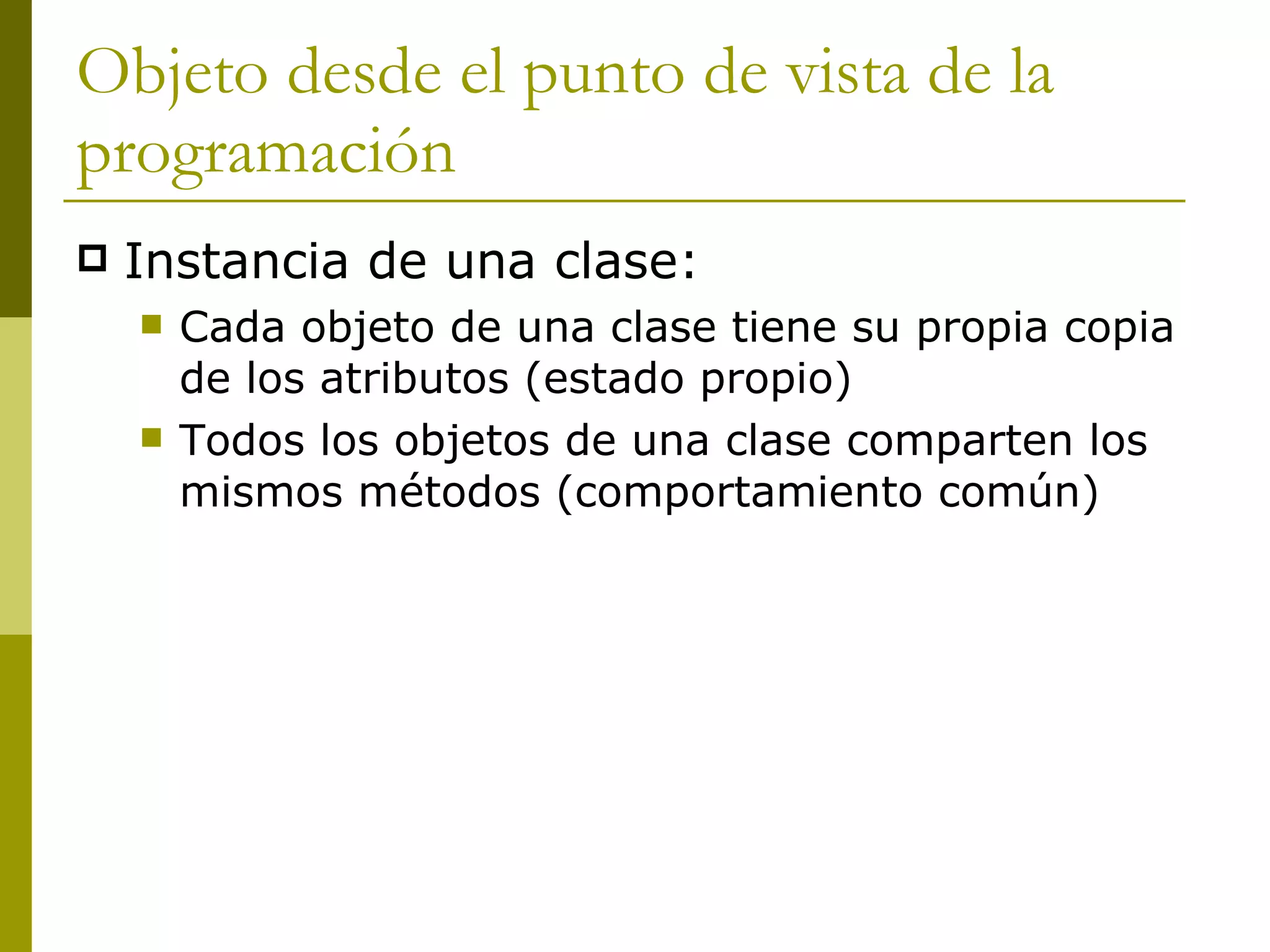 Objeto desde el punto de vista de la programación Instancia de una clase: Cada objeto de una clase tiene su propia copia de los atributos (estado propio) Todos los objetos de una clase comparten los mismos métodos (comportamiento común) 